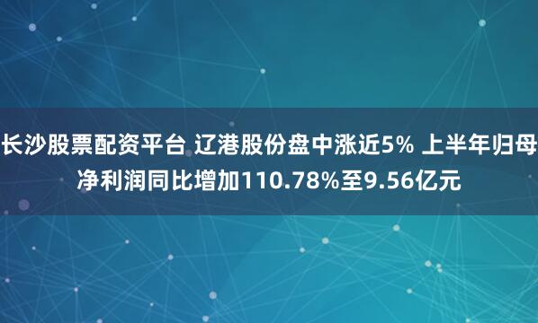 长沙股票配资平台 辽港股份盘中涨近5% 上半年归母净利润同比增加110.78%至9.56亿元