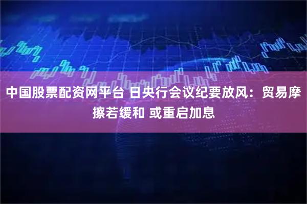 中国股票配资网平台 日央行会议纪要放风：贸易摩擦若缓和 或重启加息