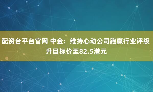配资台平台官网 中金：维持心动公司跑赢行业评级 升目标价至82.5港元