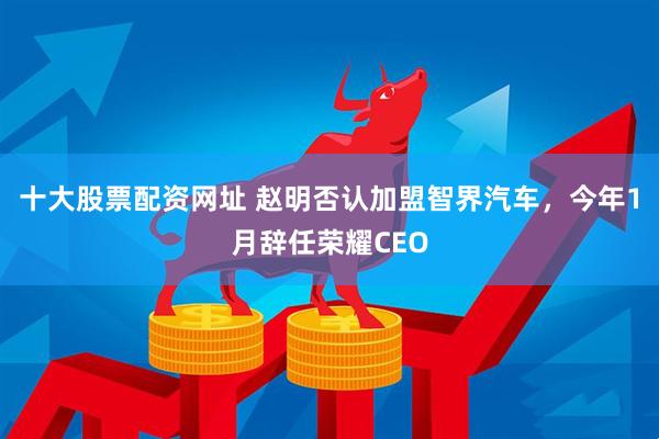 十大股票配资网址 赵明否认加盟智界汽车，今年1月辞任荣耀CEO