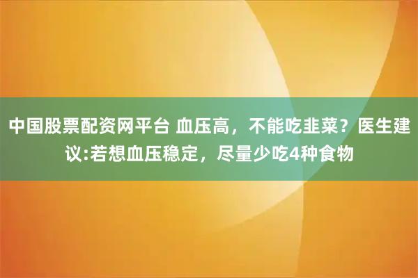 中国股票配资网平台 血压高，不能吃韭菜？医生建议:若想血压稳定，尽量少吃4种食物