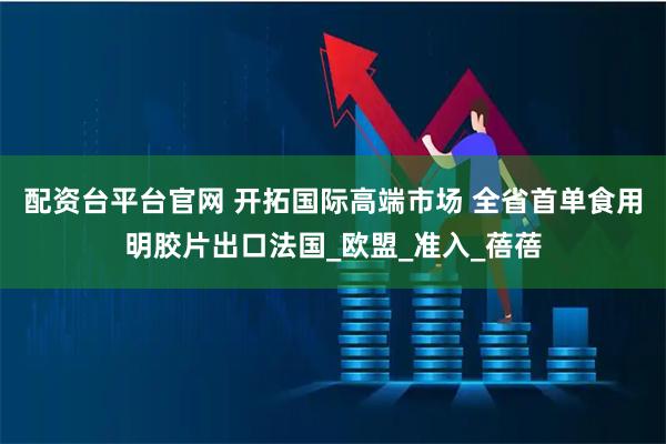 配资台平台官网 开拓国际高端市场 全省首单食用明胶片出口法国_欧盟_准入_蓓蓓