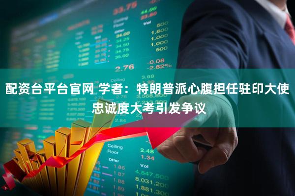 配资台平台官网 学者:特朗普派心腹担任驻印大使 忠诚度大考引发争议