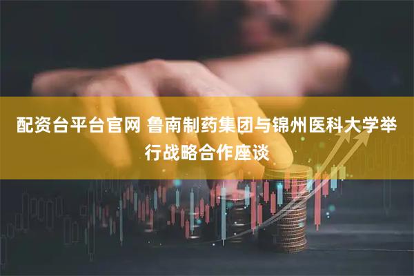 配资台平台官网 鲁南制药集团与锦州医科大学举行战略合作座谈
