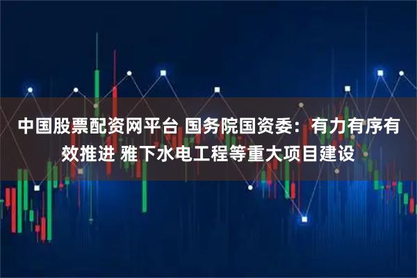 中国股票配资网平台 国务院国资委:有力有序有效推进 雅下水电工程等重大项目建设