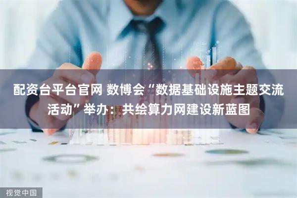 配资台平台官网 数博会“数据基础设施主题交流活动”举办：共绘算力网建设新蓝图