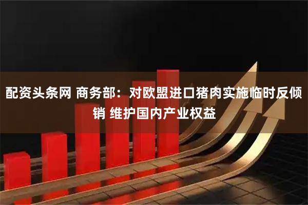 配资头条网 商务部:对欧盟进口猪肉实施临时反倾销 维护国内产业权益