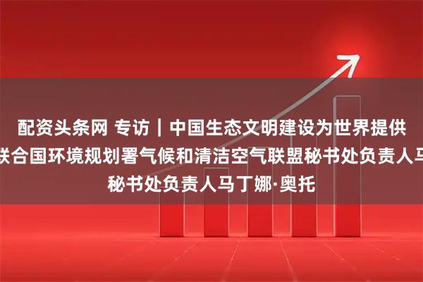 配资头条网 专访|中国生态文明建设为世界提供范例——访联合国环境规划署气候和清洁空气联盟秘书处负责人马丁娜·奥托