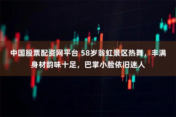 中国股票配资网平台 58岁翁虹景区热舞,丰满身材韵味十足,巴掌小脸依旧迷人