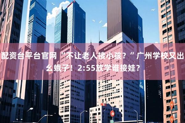 配资台平台官网 “不让老人接小孩？”广州学校又出幺蛾子！2:55放学谁接娃？