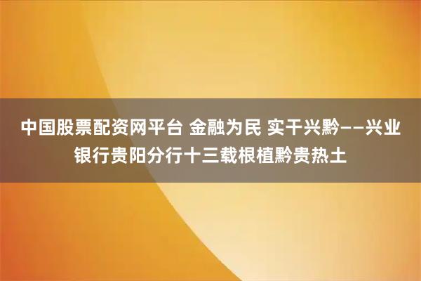 中国股票配资网平台 金融为民 实干兴黔——兴业银行贵阳分行十三载根植黔贵热土