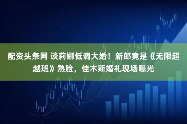 配资头条网 谈莉娜低调大婚!新郎竟是《无限超越班》熟脸,佳木斯婚礼现场曝光