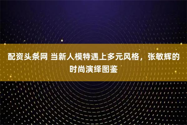 配资头条网 当新人模特遇上多元风格,张敏辉的时尚演绎图鉴