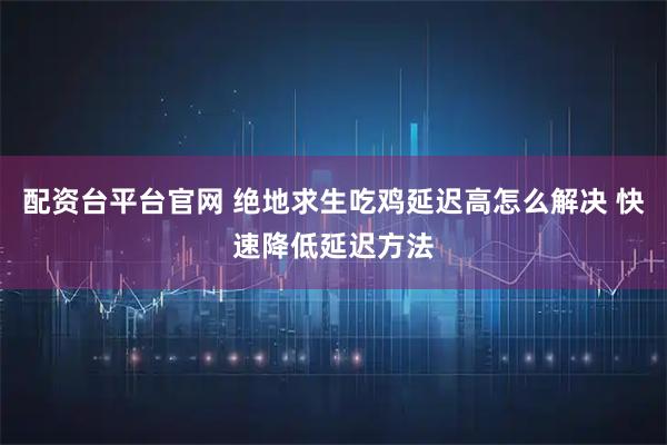 配资台平台官网 绝地求生吃鸡延迟高怎么解决 快速降低延迟方法