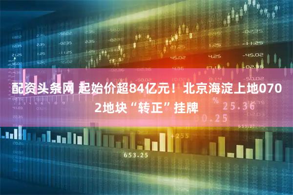 配资头条网 起始价超84亿元!北京海淀上地0702地块“转正”挂牌