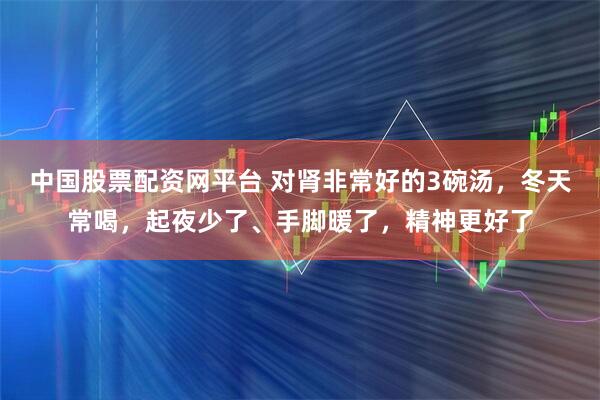 中国股票配资网平台 对肾非常好的3碗汤，冬天常喝，起夜少了、手脚暖了，精神更好了