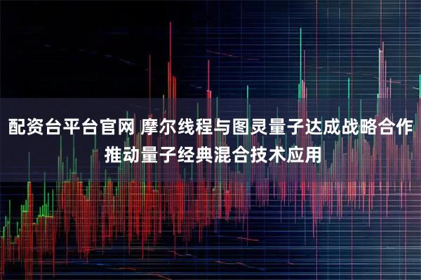 配资台平台官网 摩尔线程与图灵量子达成战略合作 推动量子经典混合技术应用