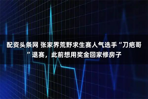 配资头条网 张家界荒野求生赛人气选手“刀疤哥”退赛，此前想用奖金回家修房子