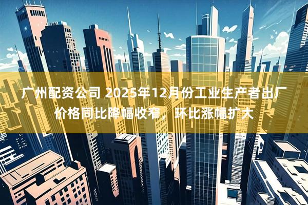 广州配资公司 2025年12月份工业生产者出厂价格同比降幅收窄，环比涨幅扩大