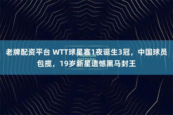 老牌配资平台 WTT球星赛1夜诞生3冠，中国球员包揽，19岁新星遗憾黑马封王