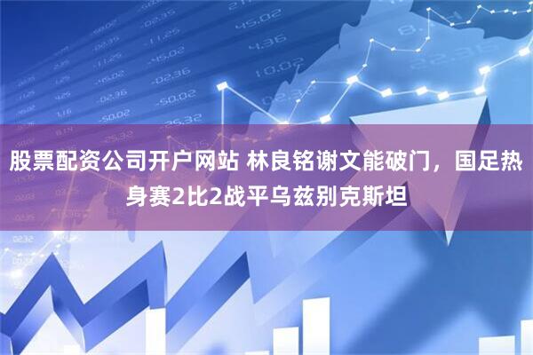 股票配资公司开户网站 林良铭谢文能破门，国足热身赛2比2战平乌兹别克斯坦