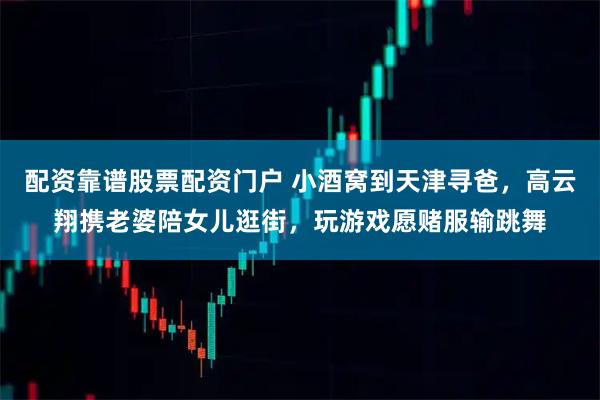 配资靠谱股票配资门户 小酒窝到天津寻爸，高云翔携老婆陪女儿逛街，玩游戏愿赌服输跳舞