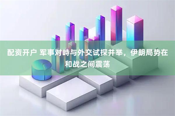 配资开户 军事对峙与外交试探并举，伊朗局势在和战之间震荡