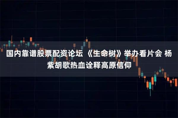 国内靠谱股票配资论坛 《生命树》举办看片会 杨紫胡歌热血诠释高原信仰