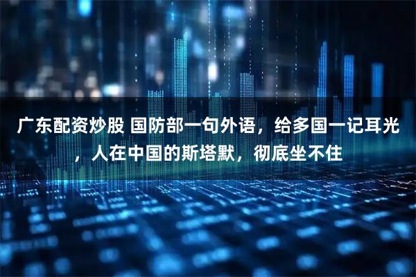 广东配资炒股 国防部一句外语，给多国一记耳光，人在中国的斯塔默，彻底坐不住