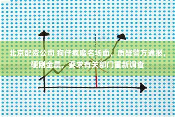 北京配资公司 狗仔疯魔名场面，质疑警方通报，硬刚金晨，要求有关部门重新调查