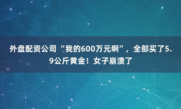 外盘配资公司 “我的600万元啊”，全部买了5.9公斤黄金！女子崩溃了
