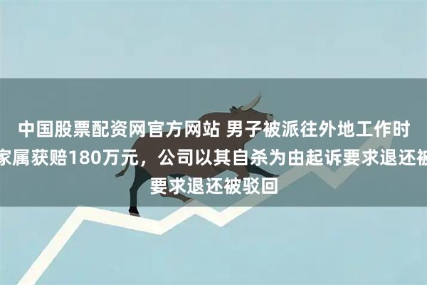 中国股票配资网官方网站 男子被派往外地工作时坠亡家属获赔180万元，公司以其自杀为由起诉要求退还被驳回
