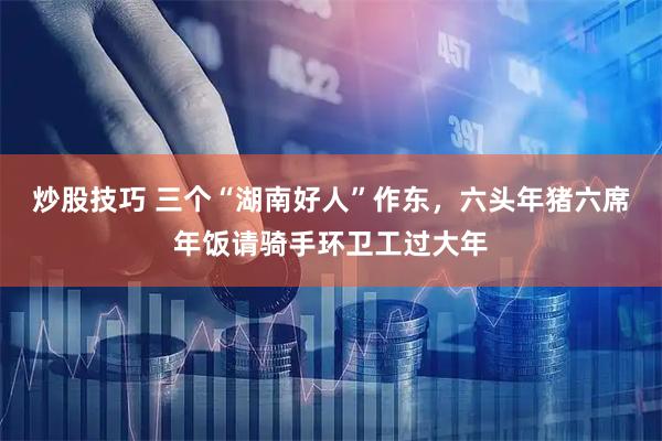 炒股技巧 三个“湖南好人”作东，六头年猪六席年饭请骑手环卫工过大年