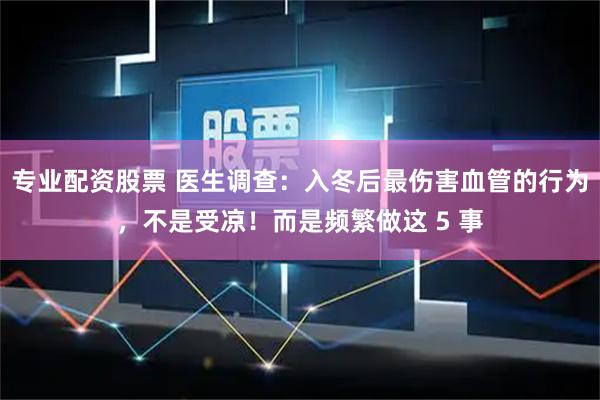 专业配资股票 医生调查:入冬后最伤害血管的行为,不是受凉!而是频繁做这 5 事