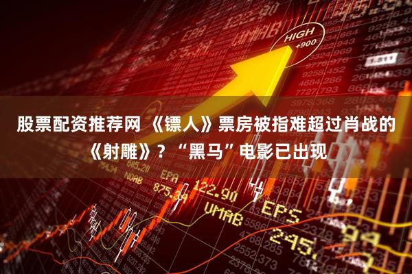 股票配资推荐网 《镖人》票房被指难超过肖战的《射雕》？“黑马”电影已出现