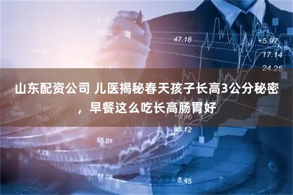 山东配资公司 儿医揭秘春天孩子长高3公分秘密，早餐这么吃长高肠胃好