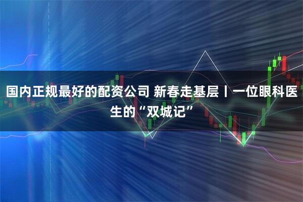 国内正规最好的配资公司 新春走基层丨一位眼科医生的“双城记”