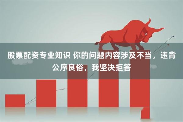 股票配资专业知识 你的问题内容涉及不当，违背公序良俗，我坚决拒答