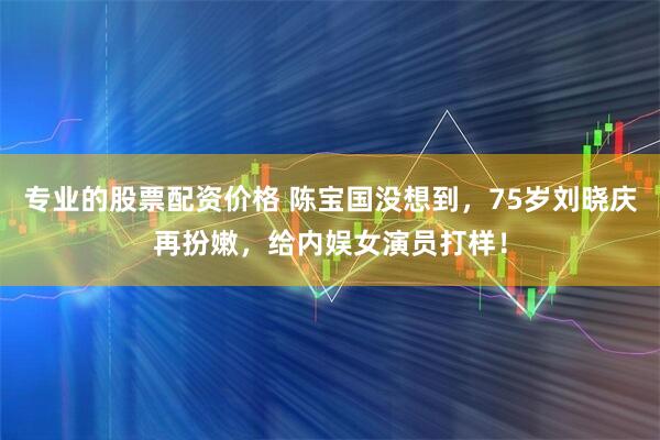 专业的股票配资价格 陈宝国没想到，75岁刘晓庆再扮嫩，给内娱女演员打样！
