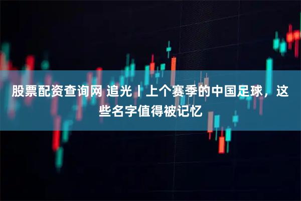 股票配资查询网 追光丨上个赛季的中国足球，这些名字值得被记忆
