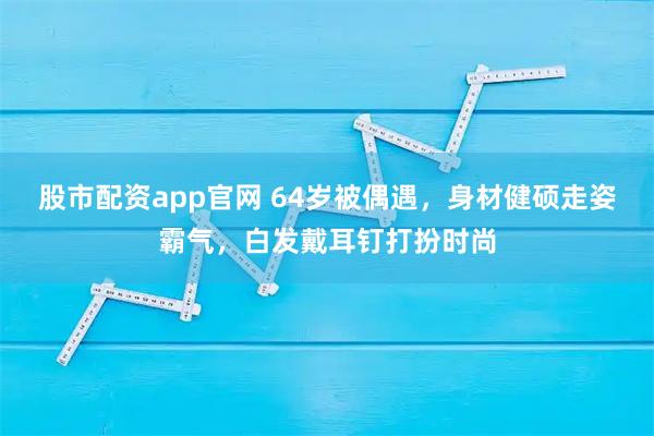 股市配资app官网 64岁被偶遇,身材健硕走姿霸气,白发戴耳钉打扮时尚