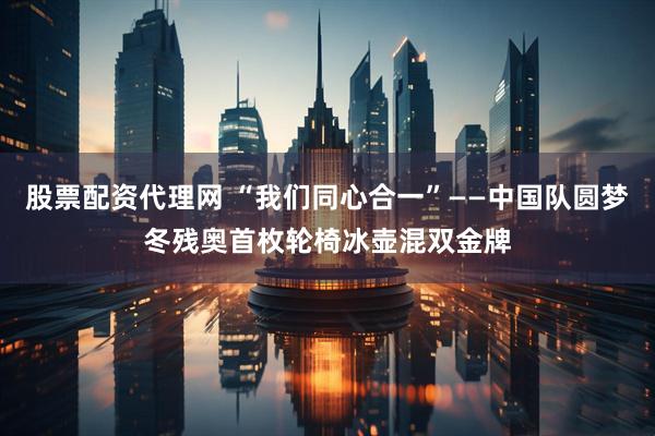 股票配资代理网 “我们同心合一”——中国队圆梦冬残奥首枚轮椅冰壶混双金牌