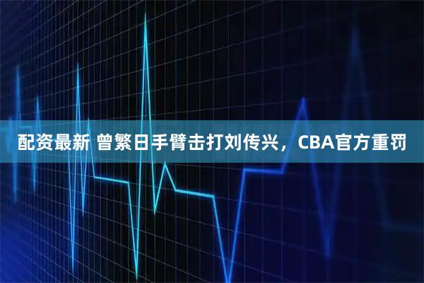 配资最新 曾繁日手臂击打刘传兴,CBA官方重罚