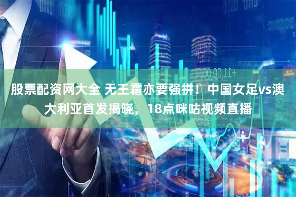 股票配资网大全 无王霜亦要强拼！中国女足vs澳大利亚首发揭晓，18点咪咕视频直播