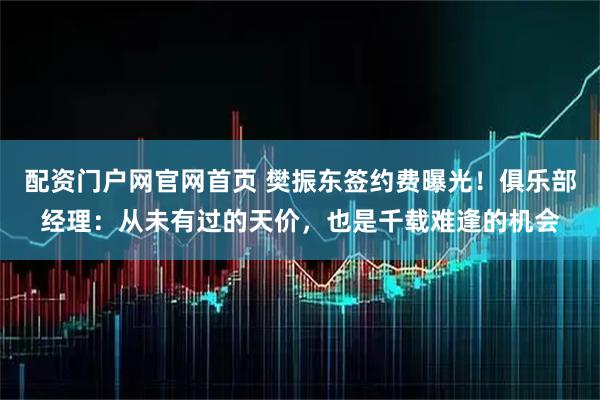 配资门户网官网首页 樊振东签约费曝光！俱乐部经理：从未有过的天价，也是千载难逢的机会