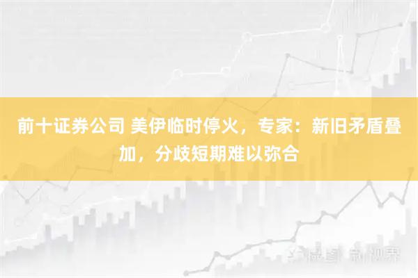 前十证券公司 美伊临时停火,专家:新旧矛盾叠加,分歧短期难以弥合